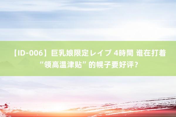 【ID-006】巨乳娘限定レイプ 4時間 谁在打着“领高温津贴”的幌子要好评？