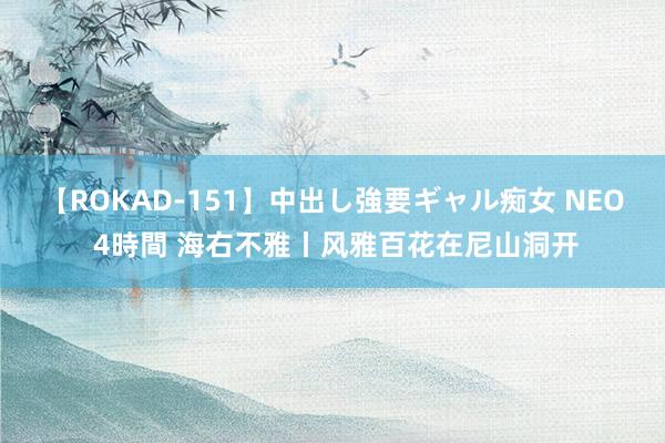 【ROKAD-151】中出し強要ギャル痴女 NEO 4時間 海右不雅丨风雅百花在尼山洞开