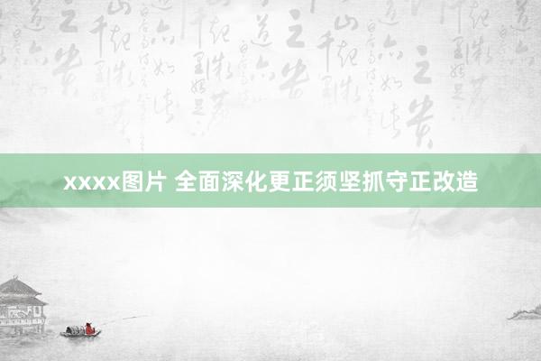 xxxx图片 全面深化更正须坚抓守正改造