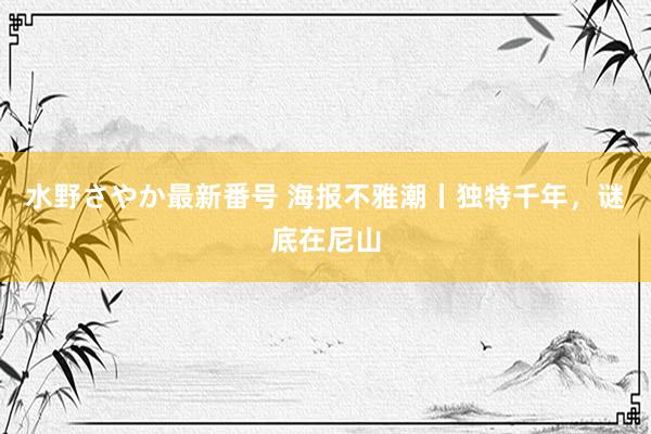 水野さやか最新番号 海报不雅潮丨独特千年，谜底在尼山