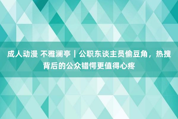 成人动漫 不雅澜亭｜公职东谈主员偷豆角，热搜背后的公众错愕更值得心疼