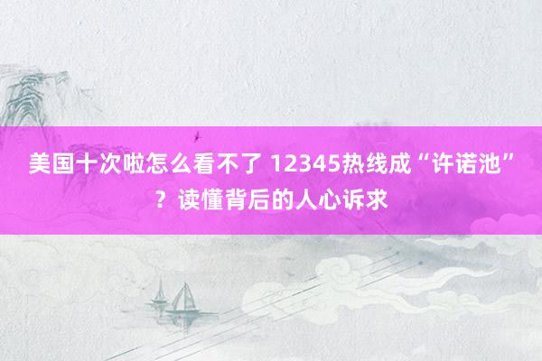 美国十次啦怎么看不了 12345热线成“许诺池”？读懂背后的人心诉求