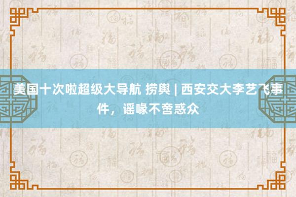 美国十次啦超级大导航 捞舆 | 西安交大李艺飞事件，谣喙不啻惑众