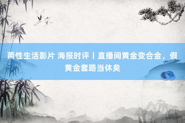 两性生活影片 海报时评丨直播间黄金变合金，假黄金套路当休矣