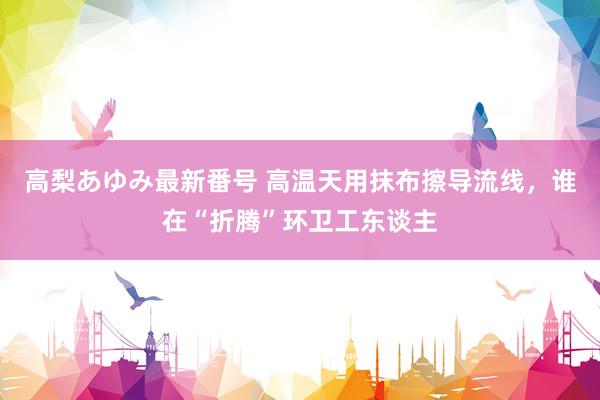 高梨あゆみ最新番号 高温天用抹布擦导流线，谁在“折腾”环卫工东谈主