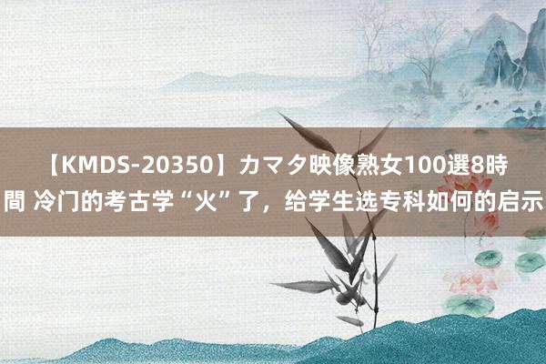 【KMDS-20350】カマタ映像熟女100選8時間 冷门的考古学“火”了，给学生选专科如何的启示