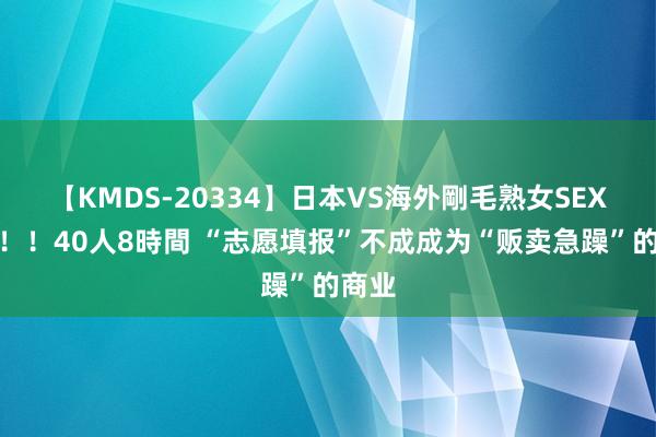 【KMDS-20334】日本VS海外剛毛熟女SEX対決！！40人8時間 “志愿填报”不成成为“贩卖急躁”的商业