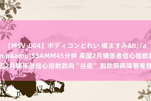 【MSV-004】ボディコンどれい 橘ますみ</a>1992-02-06h.m.p&$SAMM45分钟 英国2月铺张者信心指数跌向“谷底” 脱欧阴雨障翳难提乐不雅情谊？