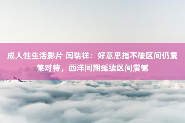 成人性生活影片 闫瑞祥：好意思指不破区间仍震憾对待，西洋同期延续区间震憾