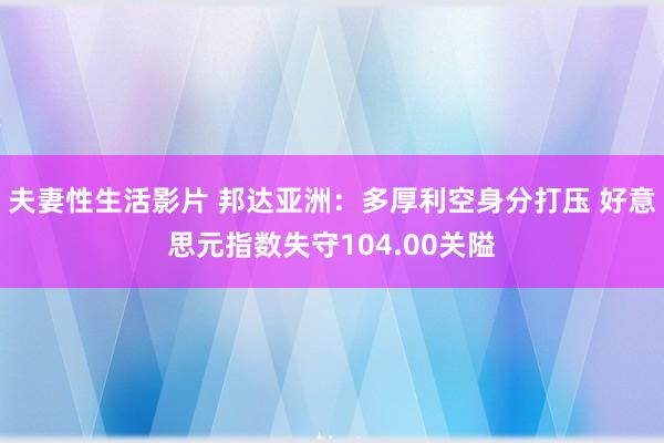 夫妻性生活影片 邦达亚洲：多厚利空身分打压 好意思元指数失守104.00关隘