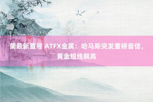 蘭最新番号 ATFX金属：哈马斯突发重磅音信，黄金短线飙高