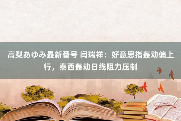 高梨あゆみ最新番号 闫瑞祥：好意思指轰动偏上行，泰西轰动日线阻力压制