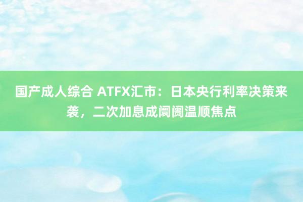 国产成人综合 ATFX汇市：日本央行利率决策来袭，二次加息成阛阓温顺焦点