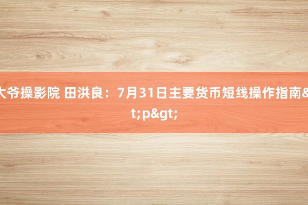 大爷操影院 田洪良：7月31日主要货币短线操作指南<p>