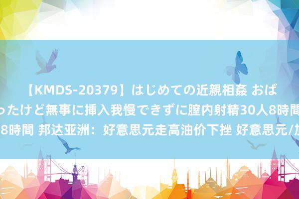 【KMDS-20379】はじめての近親相姦 おばさんの誘いに最初は戸惑ったけど無事に挿入我慢できずに膣内射精30人8時間 邦达亚洲：好意思元走高油价下挫 好意思元/加元刷新8个月高位