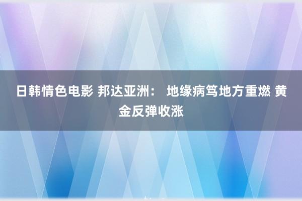 日韩情色电影 邦达亚洲： 地缘病笃地方重燃 黄金反弹收涨