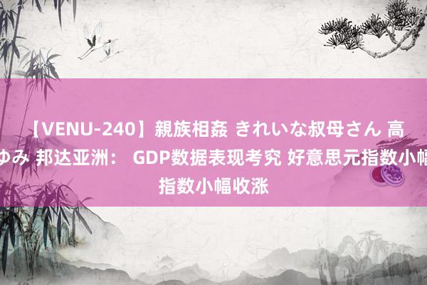 【VENU-240】親族相姦 きれいな叔母さん 高梨あゆみ 邦达亚洲： GDP数据表现考究 好意思元指数小幅收涨