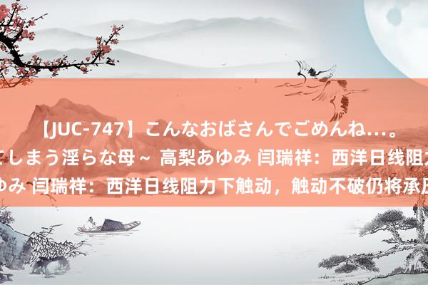 【JUC-747】こんなおばさんでごめんね…。～童貞チ○ポに発情してしまう淫らな母～ 高梨あゆみ 闫瑞祥：西洋日线阻力下触动，触动不破仍将承压