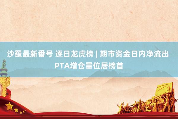 沙羅最新番号 逐日龙虎榜 | 期市资金日内净流出 PTA增仓量位居榜首