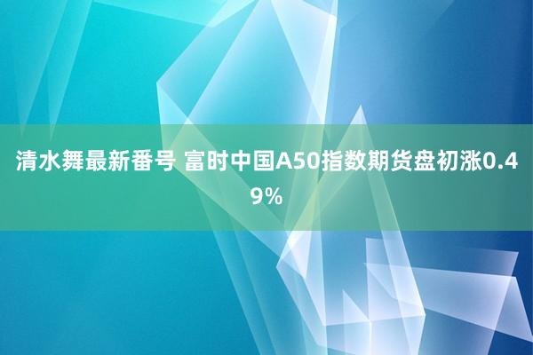 清水舞最新番号 富时中国A50指数期货盘初涨0.49%