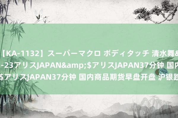 【KA-1132】スーパーマクロ ボディタッチ 清水舞</a>2008-03-23アリスJAPAN&$アリスJAPAN37分钟 国内商品期货早盘开盘 沪银跌超3%