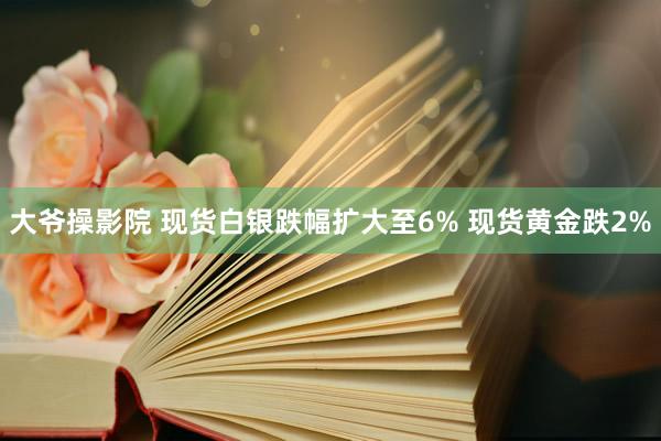 大爷操影院 现货白银跌幅扩大至6% 现货黄金跌2%