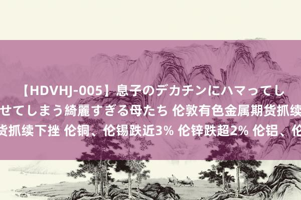 【HDVHJ-005】息子のデカチンにハマってしまい毎日のように挿入させてしまう綺麗すぎる母たち 伦敦有色金属期货抓续下挫 伦铜、伦锡跌近3% 伦锌跌超2% 伦铝、伦镍、伦铅跌超1%