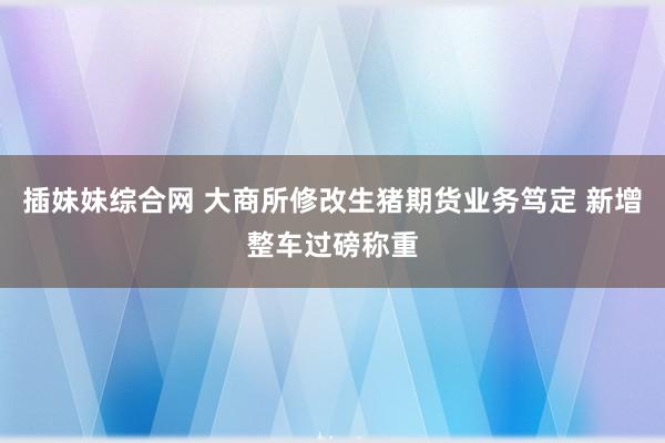 插妹妹综合网 大商所修改生猪期货业务笃定 新增整车过磅称重