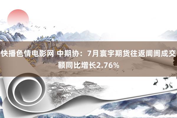 快播色情电影网 中期协：7月寰宇期货往返阛阓成交额同比增长2.76%