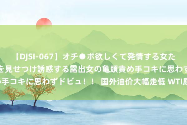 【DJSI-067】オチ●ポ欲しくて発情する女たち ところ構わずオマ●コを見せつけ誘惑する露出女の亀頭責め手コキに思わずドピュ！！ 国外油价大幅走低 WTI原油大跌3%