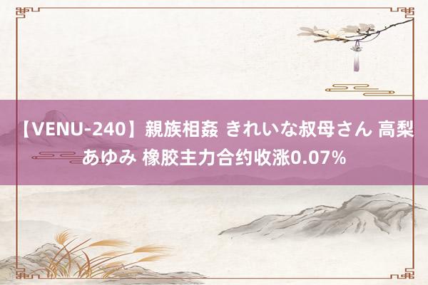 【VENU-240】親族相姦 きれいな叔母さん 高梨あゆみ 橡胶主力合约收涨0.07%