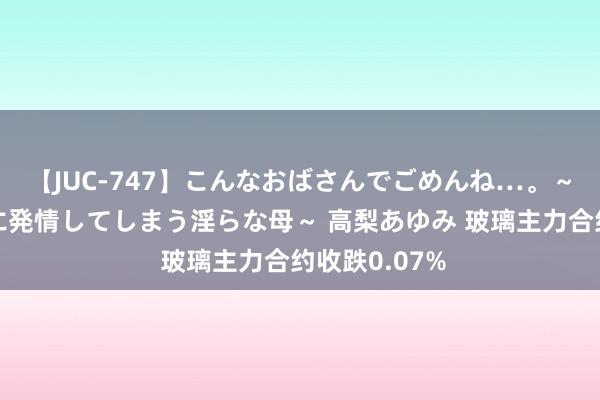 【JUC-747】こんなおばさんでごめんね…。～童貞チ○ポに発情してしまう淫らな母～ 高梨あゆみ 玻璃主力合约收跌0.07%