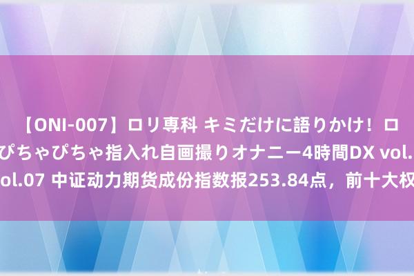 【ONI-007】ロリ専科 キミだけに語りかけ！ロリっ娘20人！オマ●コぴちゃぴちゃ指入れ自画撮りオナニー4時間DX vol.07 中证动力期货成份指数报253.84点，前十大权重包含PG2409等