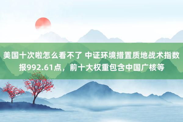 美国十次啦怎么看不了 中证环境措置质地战术指数报992.61点，前十大权重包含中国广核等