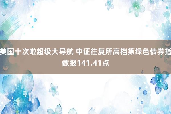 美国十次啦超级大导航 中证往复所高档第绿色债券指数报141.41点