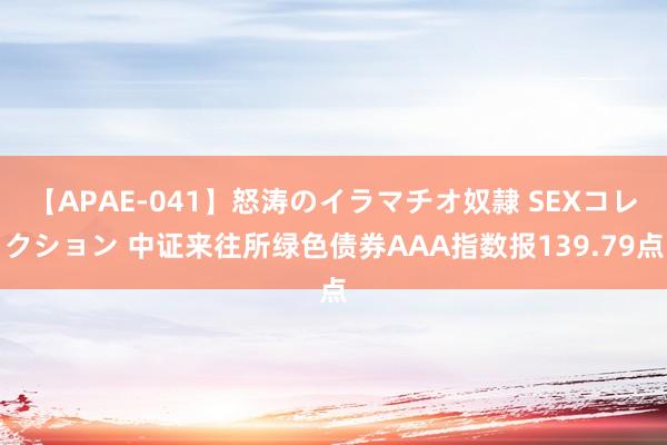 【APAE-041】怒涛のイラマチオ奴隷 SEXコレクション 中证来往所绿色债券AAA指数报139.79点