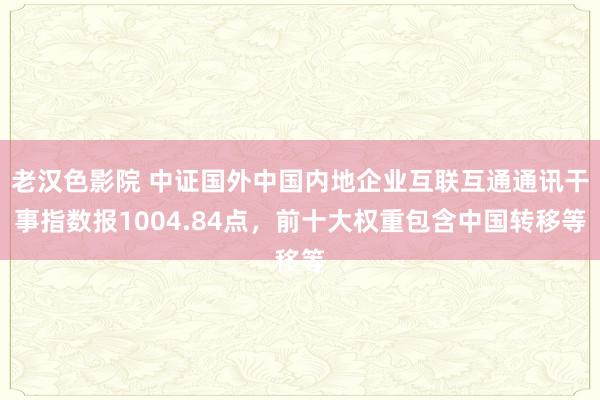 老汉色影院 中证国外中国内地企业互联互通通讯干事指数报1004.84点，前十大权重包含中国转移等