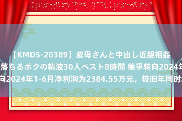 【KMDS-20389】叔母さんと中出し近親相姦 叔母さんの身体を伝い落ちるボクの精液30人ベスト8時間 德孚转向2024年1-6月净利润为2384.55万元，较旧年同时增长27.60%