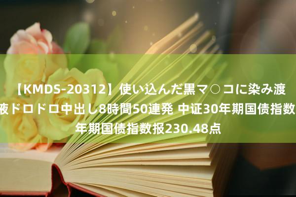 【KMDS-20312】使い込んだ黒マ○コに染み渡る息子の精液ドロドロ中出し8時間50連発 中证30年期国债指数报230.48点