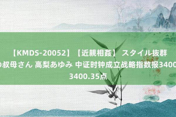 【KMDS-20052】【近親相姦】 スタイル抜群な僕の叔母さん 高梨あゆみ 中证时钟成立战略指数报3400.35点