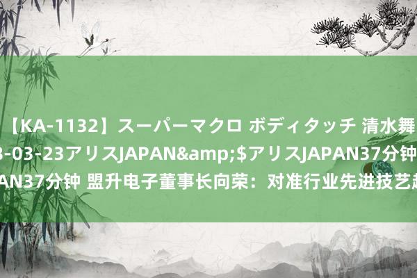 【KA-1132】スーパーマクロ ボディタッチ 清水舞</a>2008-03-23アリスJAPAN&$アリスJAPAN37分钟 盟升电子董事长向荣：对准行业先进技艺趋势，赓续拓宽护城河