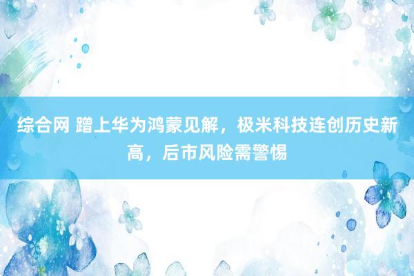 综合网 蹭上华为鸿蒙见解，极米科技连创历史新高，后市风险需警惕