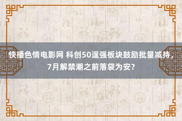 快播色情电影网 科创50逞强板块鼓励批量减持，7月解禁潮之前落袋为安？