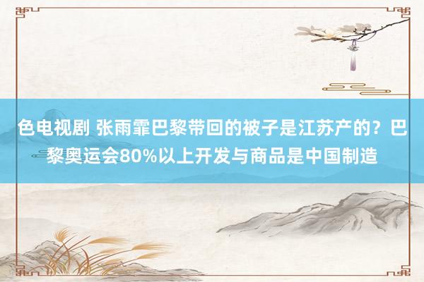 色电视剧 张雨霏巴黎带回的被子是江苏产的？巴黎奥运会80%以上开发与商品是中国制造