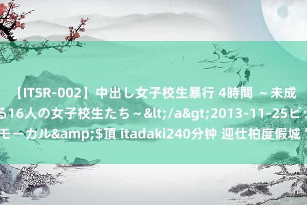 【ITSR-002】中出し女子校生暴行 4時間 ～未成熟なカラダを弄ばれる16人の女子校生たち～</a>2013-11-25ビッグモーカル&$頂 itadaki240分钟 迎仕柏度假城“艺术系列”首场展览开幕