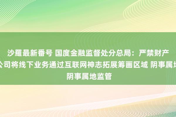 沙羅最新番号 国度金融监督处分总局：严禁财产保障公司将线下业务通过互联网神志拓展筹画区域 阴事属地监管