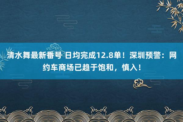 清水舞最新番号 日均完成12.8单！深圳预警：网约车商场已趋于饱和，慎入！