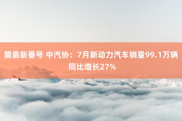 蘭最新番号 中汽协：7月新动力汽车销量99.1万辆 同比增长27%