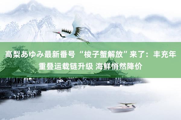 高梨あゆみ最新番号 “梭子蟹解放”来了：丰充年重叠运载链升级 海鲜悄然降价