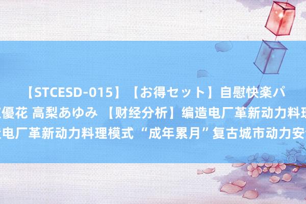 【STCESD-015】【お得セット】自慰快楽パラノイド 大場ゆい 本庄優花 高梨あゆみ 【财经分析】编造电厂革新动力料理模式 “成年累月”复古城市动力安全低碳转型